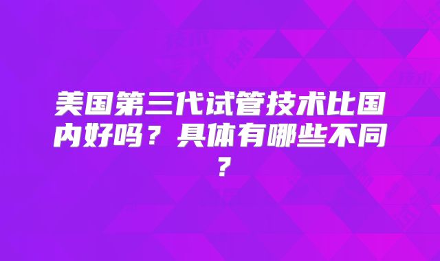 美国第三代试管技术比国内好吗？具体有哪些不同？