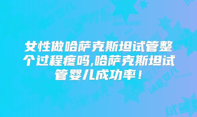 女性做哈萨克斯坦试管整个过程疼吗,哈萨克斯坦试管婴儿成功率！
