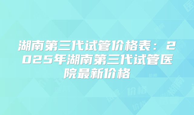 湖南第三代试管价格表：2025年湖南第三代试管医院最新价格