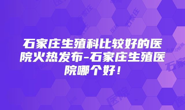 石家庄生殖科比较好的医院火热发布-石家庄生殖医院哪个好！