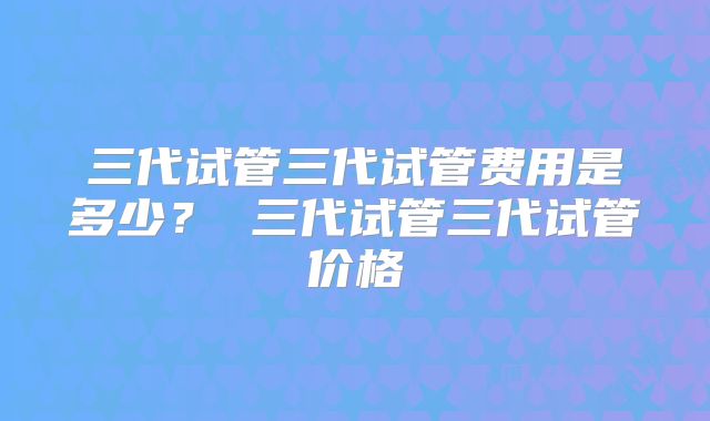 三代试管三代试管费用是多少？ 三代试管三代试管价格
