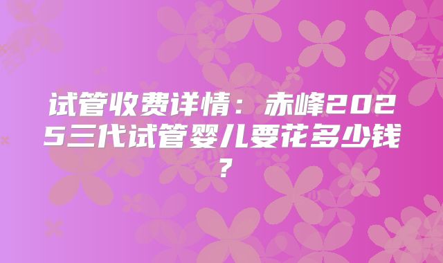 试管收费详情：赤峰2025三代试管婴儿要花多少钱？