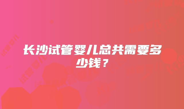 长沙试管婴儿总共需要多少钱？
