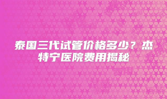 泰国三代试管价格多少？杰特宁医院费用揭秘
