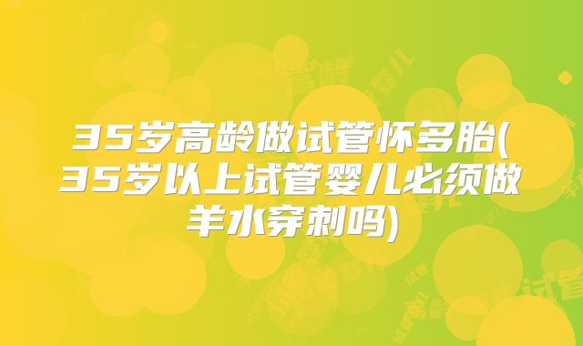 35岁高龄做试管怀多胎(35岁以上试管婴儿必须做羊水穿刺吗)
