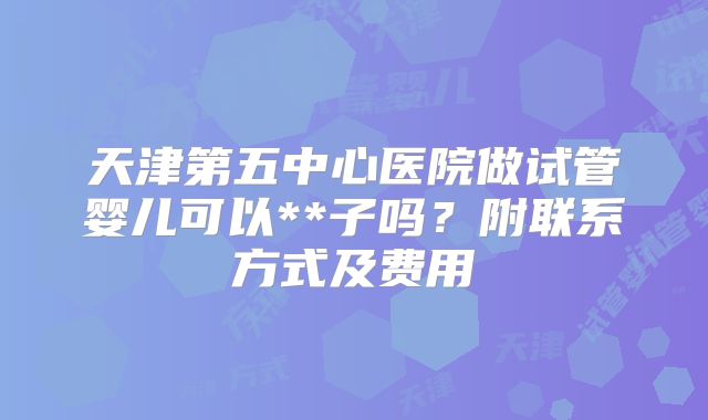 天津第五中心医院做试管婴儿可以**子吗?附联系方式及费用