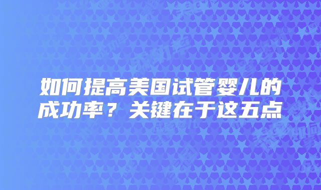 如何提高美国试管婴儿的成功率?关键在于这五点