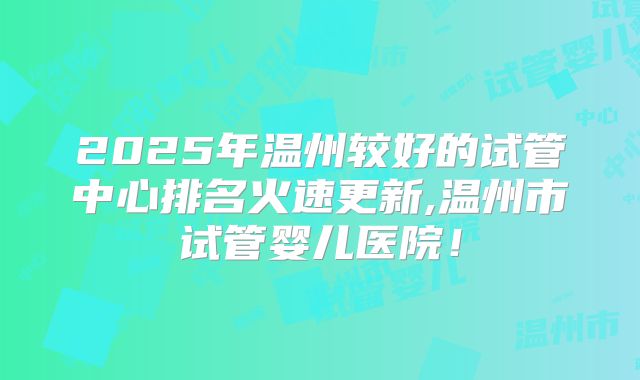 2025年温州较好的试管中心排名火速更新,温州市试管婴儿医院！