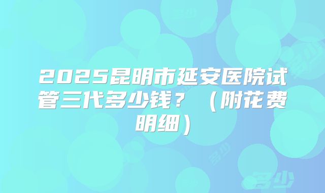 2025昆明市延安医院试管三代多少钱？（附花费明细）
