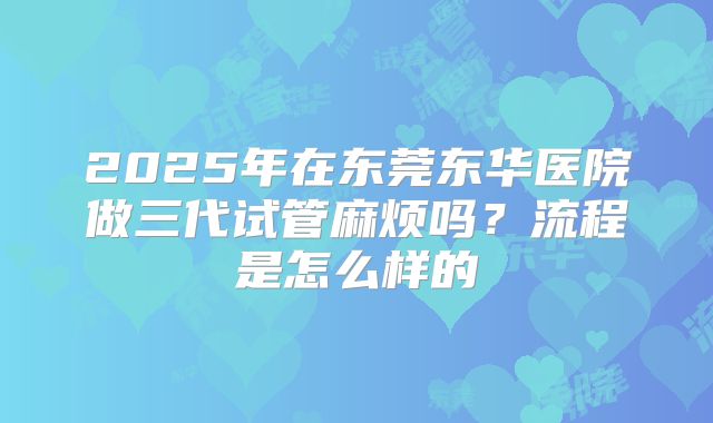2025年在东莞东华医院做三代试管麻烦吗?流程是怎么样的
