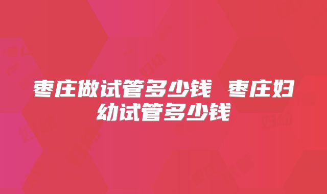 枣庄做试管多少钱 枣庄妇幼试管多少钱