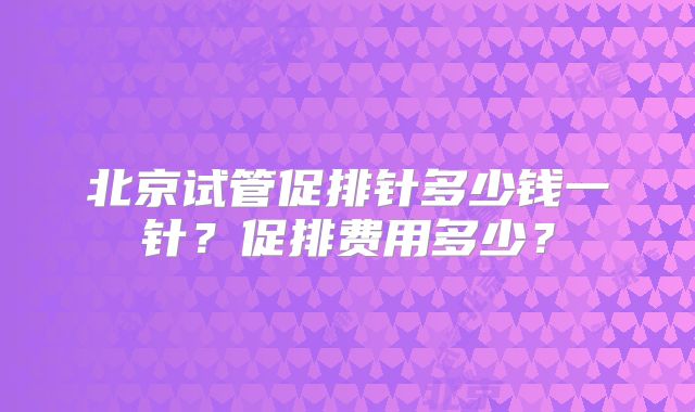 北京试管促排针多少钱一针？促排费用多少？