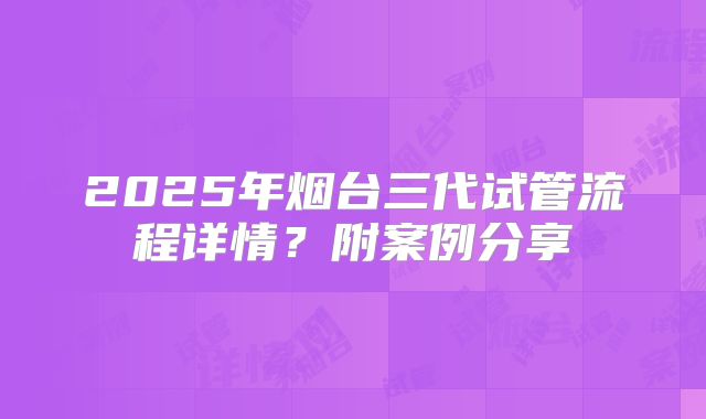 2025年烟台三代试管流程详情?附案例分享