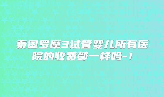 泰国罗摩3试管婴儿所有医院的收费都一样吗-！