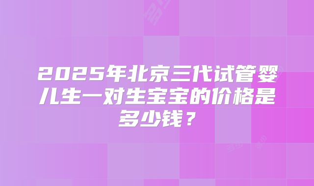 2025年北京三代试管婴儿生一对生宝宝的价格是多少钱？