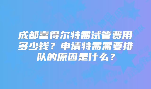 成都喜得尔特需试管费用多少钱？申请特需需要排队的原因是什么？