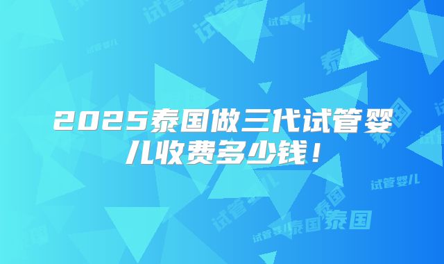 2025泰国做三代试管婴儿收费多少钱!