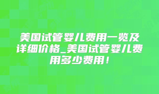 美国试管婴儿费用一览及详细价格_美国试管婴儿费用多少费用！