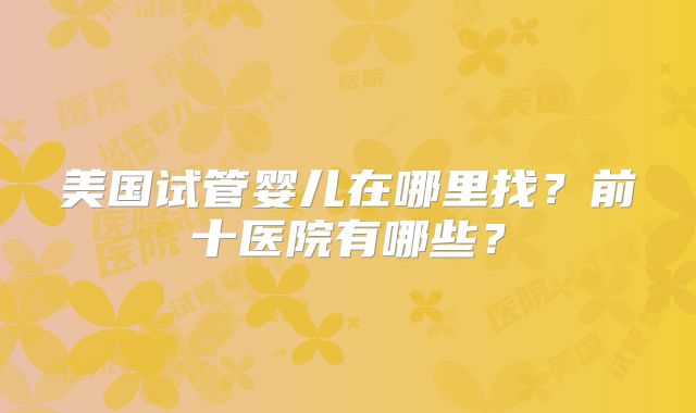 美国试管婴儿在哪里找?前十医院有哪些?