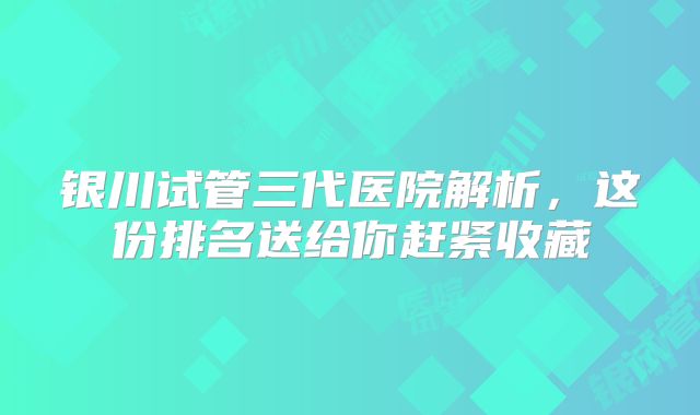 银川试管三代医院解析，这份排名送给你赶紧收藏