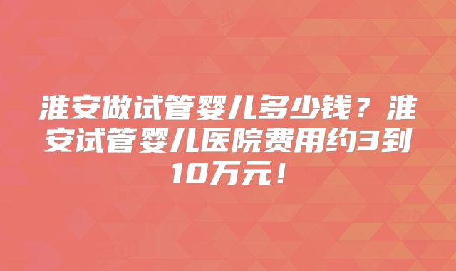 淮安做试管婴儿多少钱？淮安试管婴儿医院费用约3到10万元！