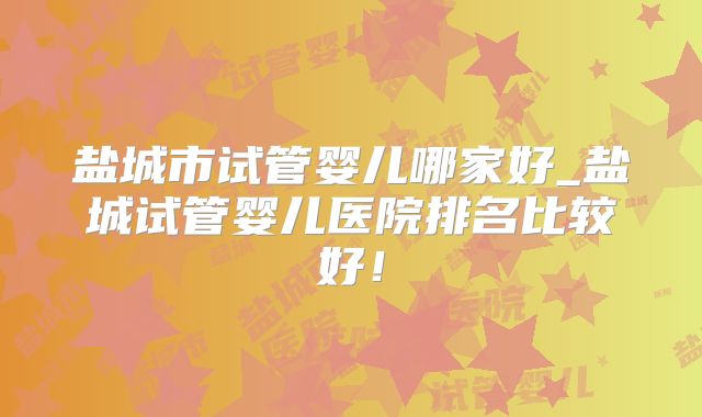 盐城市试管婴儿哪家好_盐城试管婴儿医院排名比较好！