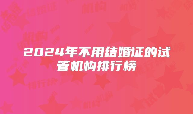 2024年不用结婚证的试管机构排行榜