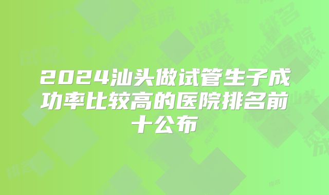 2024汕头做试管生子成功率比较高的医院排名前十公布