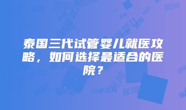 泰国三代试管婴儿就医攻略，如何选择最适合的医院？
