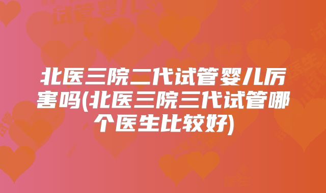 北医三院二代试管婴儿厉害吗(北医三院三代试管哪个医生比较好)