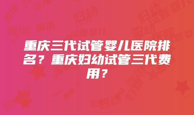 重庆三代试管婴儿医院排名？重庆妇幼试管三代费用？