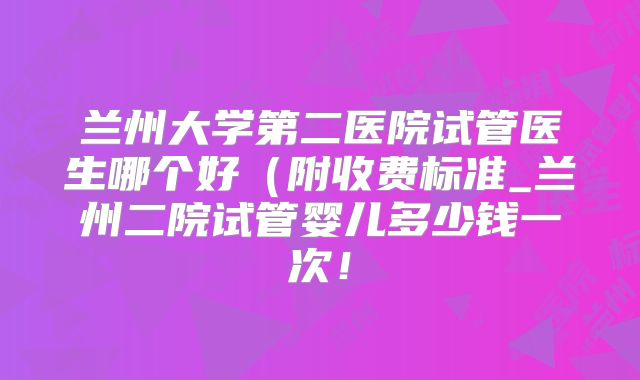 兰州大学第二医院试管医生哪个好（附收费标准_兰州二院试管婴儿多少钱一次！