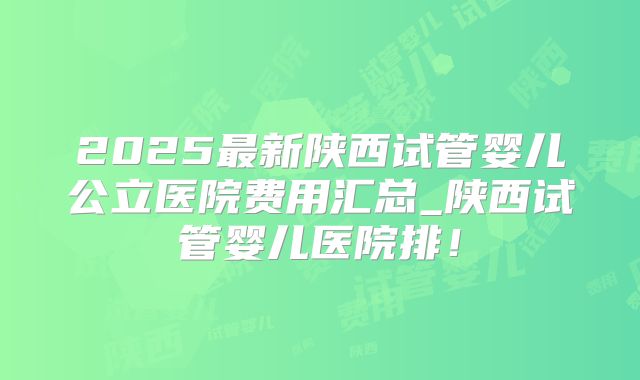 2025最新陕西试管婴儿公立医院费用汇总_陕西试管婴儿医院排！