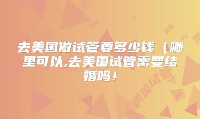 去美国做试管要多少钱（哪里可以,去美国试管需要结婚吗！