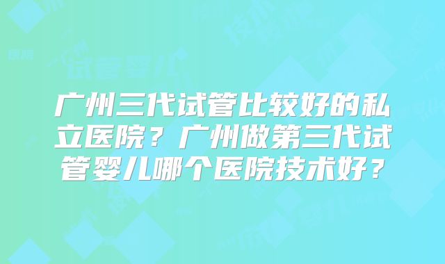 广州三代试管比较好的私立医院?广州做第三代试管婴儿哪个医院技术好?