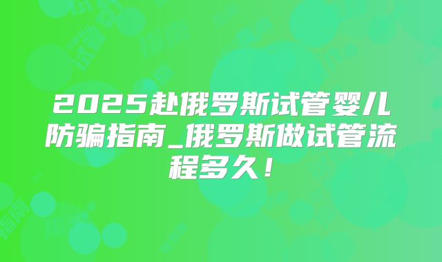 2025赴俄罗斯试管婴儿防骗指南_俄罗斯做试管流程多久！