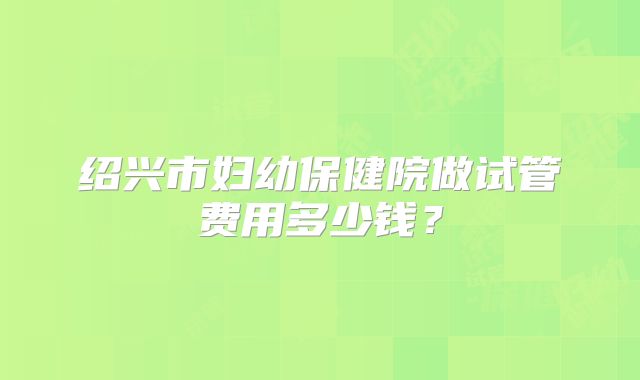 绍兴市妇幼保健院做试管费用多少钱？