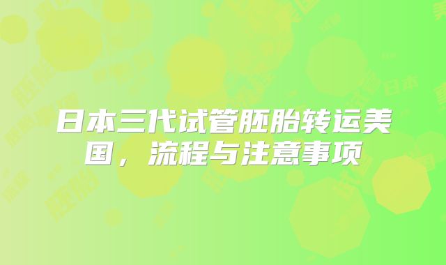 日本三代试管胚胎转运美国,流程与注意事项
