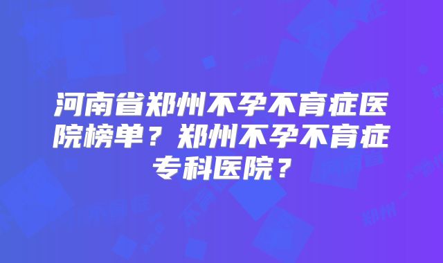 河南省郑州不孕不育症医院榜单？郑州不孕不育症专科医院？