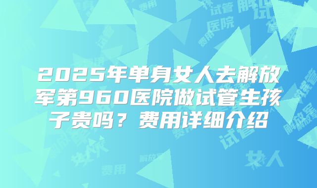 2025年单身女人去解放军第960医院做试管生孩子贵吗？费用详细介绍
