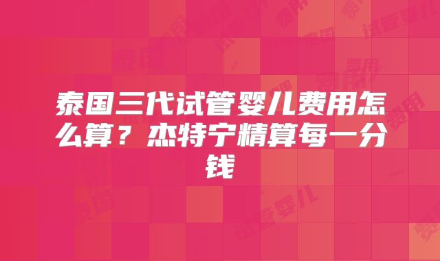 泰国三代试管婴儿费用怎么算？杰特宁精算每一分钱
