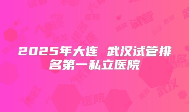 2025年大连 武汉试管排名第一私立医院