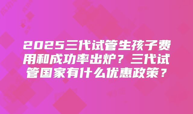 2025三代试管生孩子费用和成功率出炉?三代试管国家有什么优惠政策?