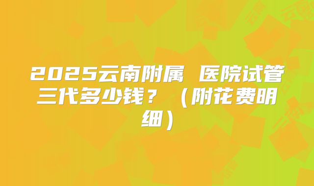 2025云南附属 医院试管三代多少钱?(附花费明细)
