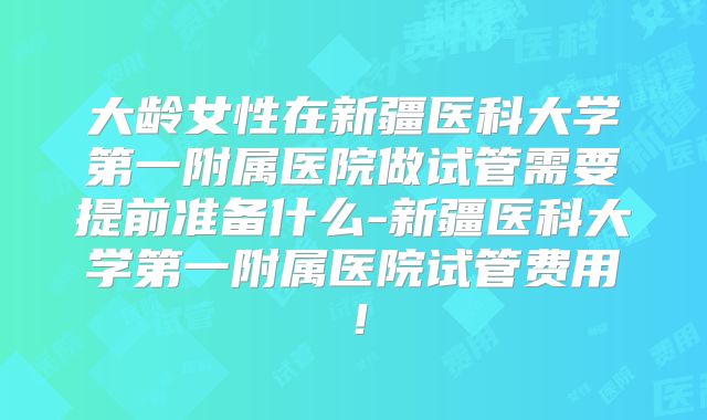 大龄女性在新疆医科大学第一附属医院做试管需要提前准备什么-新疆医科大学第一附属医院试管费用！