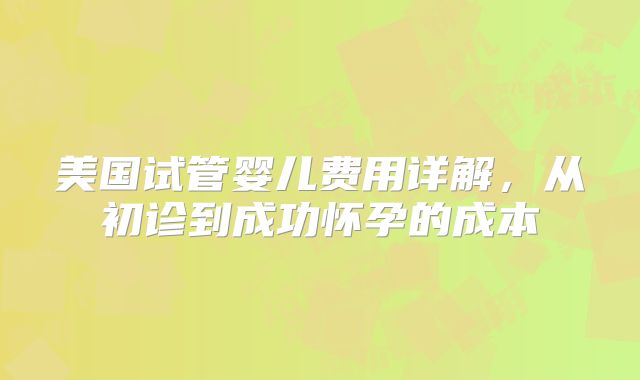 美国试管婴儿费用详解，从初诊到成功怀孕的成本