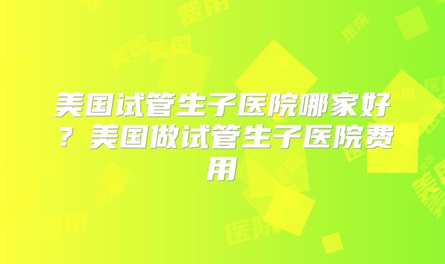 美国试管生子医院哪家好？美国做试管生子医院费用