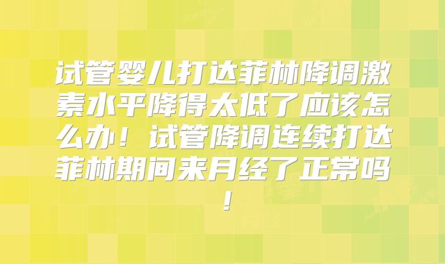 试管婴儿打达菲林降调激素水平降得太低了应该怎么办！试管降调连续打达菲林期间来月经了正常吗！