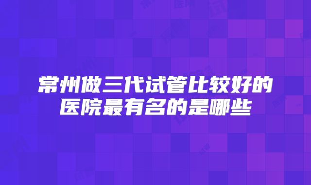 常州做三代试管比较好的医院最有名的是哪些