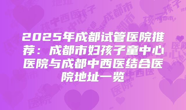2025年成都试管医院推荐：成都市妇孩子童中心医院与成都中西医结合医院地址一览